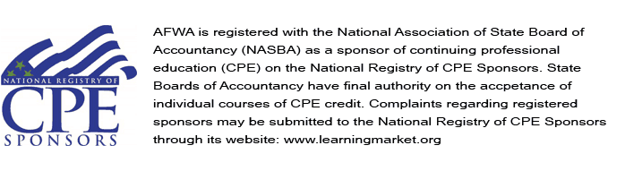 AFWA is registered with the National Association of State Board of Accountancy (NASBA) as a sponsor of continuing professional education (CPE) on the National Registry of CPE Sponsors. State Boards of Accountancy have final authority on the accpetance of individual courses of CPE credit. Complaints regarding registered sponsors may be submitted to the National Registry of CPE Sponsors through its website: www.learningmarket.org